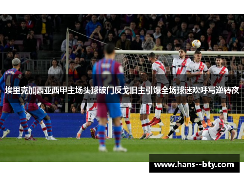 埃里克加西亚西甲主场头球破门反戈旧主引爆全场球迷欢呼写逆转夜 埃里克加西亚西甲主场头球破门反戈旧主引爆全场球迷欢呼写逆转夜