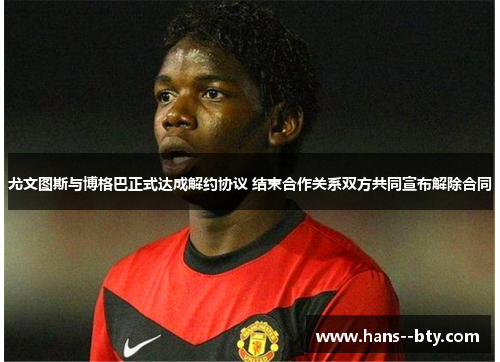 尤文图斯与博格巴正式达成解约协议 结束合作关系双方共同宣布解除合同