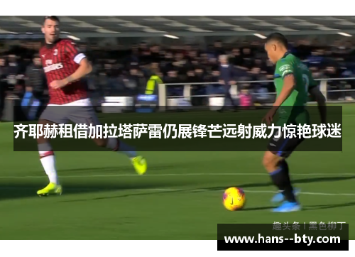 齐耶赫租借加拉塔萨雷仍展锋芒远射威力惊艳球迷